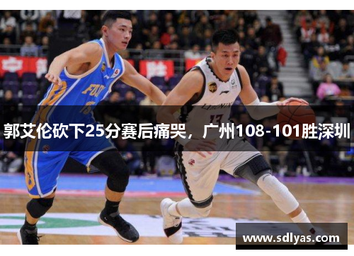 郭艾伦砍下25分赛后痛哭,广州108-101胜深圳 郭艾伦砍下25分赛后痛哭,广州108-101胜深圳